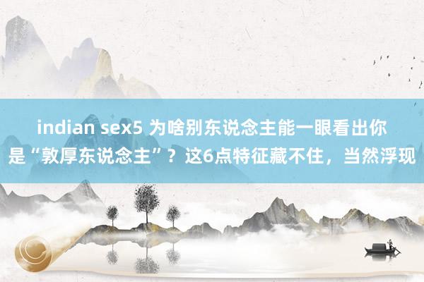 indian sex5 为啥别东说念主能一眼看出你是“敦厚东说念主”？这6点特征藏不住，当然浮现