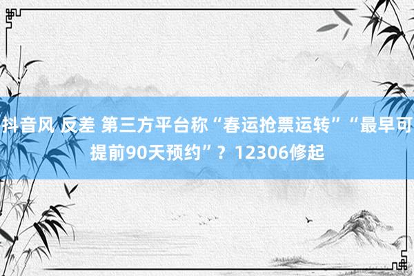 抖音风 反差 第三方平台称“春运抢票运转”“最早可提前90天预约”？12306修起