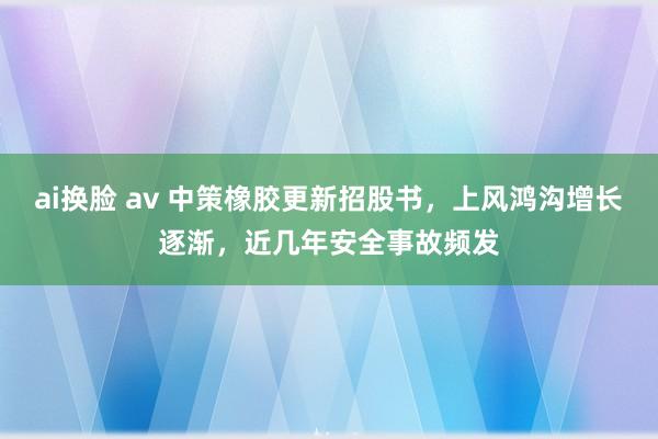 ai换脸 av 中策橡胶更新招股书，上风鸿沟增长逐渐，近几年安全事故频发