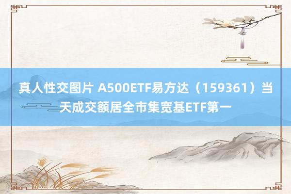 真人性交图片 A500ETF易方达（159361）当天成交额居全市集宽基ETF第一