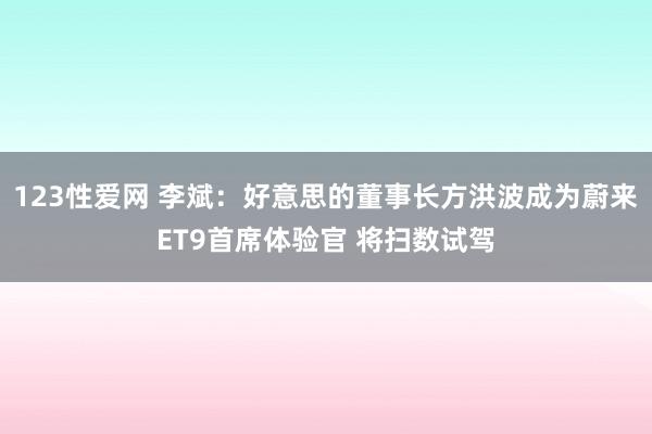 123性爱网 李斌：好意思的董事长方洪波成为蔚来ET9首席体验官 将扫数试驾