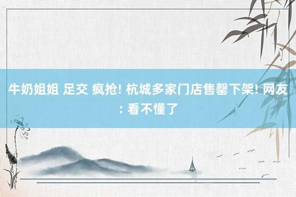 牛奶姐姐 足交 疯抢! 杭城多家门店售罄下架! 网友: 看不懂了