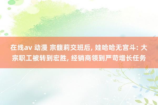 在线av 动漫 宗馥莉交班后， 娃哈哈无宫斗: 大宗职工被转到宏胜， 经销商领到严苛增长任务