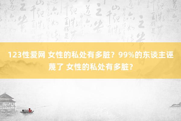 123性爱网 女性的私处有多脏？99%的东谈主诬蔑了 女性的私处有多脏？