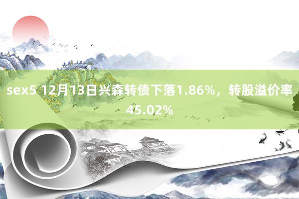 sex5 12月13日兴森转债下落1.86%，转股溢价率45.02%