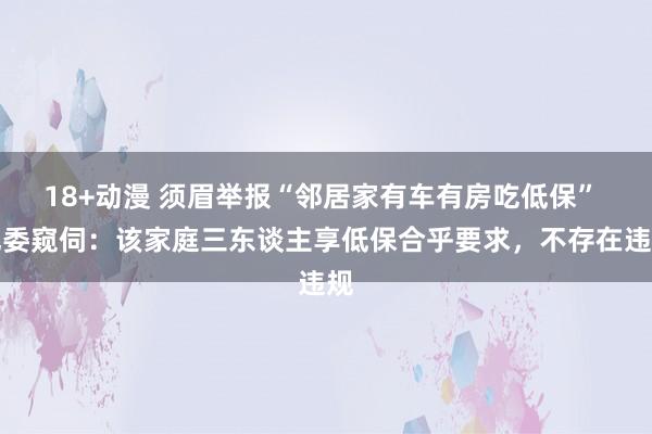18+动漫 须眉举报“邻居家有车有房吃低保” 纪委窥伺：该家庭三东谈主享低保合乎要求，不存在违规