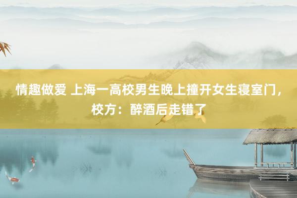 情趣做爱 上海一高校男生晚上撞开女生寝室门，校方：醉酒后走错了