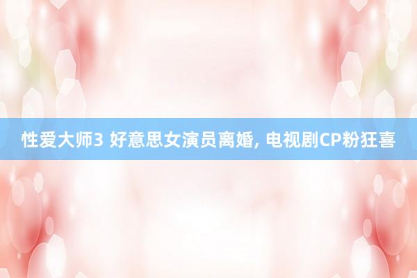 性爱大师3 好意思女演员离婚， 电视剧CP粉狂喜