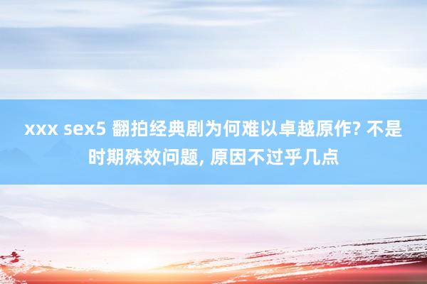 xxx sex5 翻拍经典剧为何难以卓越原作? 不是时期殊效问题， 原因不过乎几点