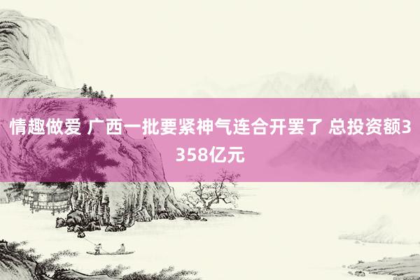 情趣做爱 广西一批要紧神气连合开罢了 总投资额3358亿元