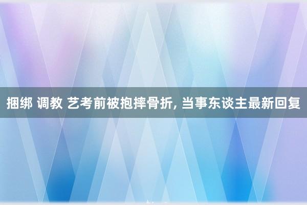 捆绑 调教 艺考前被抱摔骨折， 当事东谈主最新回复