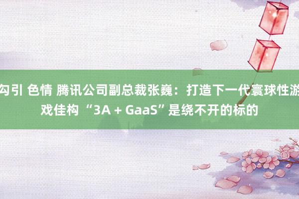 勾引 色情 腾讯公司副总裁张巍：打造下一代寰球性游戏佳构 “3A + GaaS”是绕不开的标的
