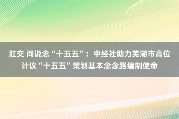 肛交 问说念“十五五”：中经社助力芜湖市高位计议“十五五”策划基本念念路编制使命