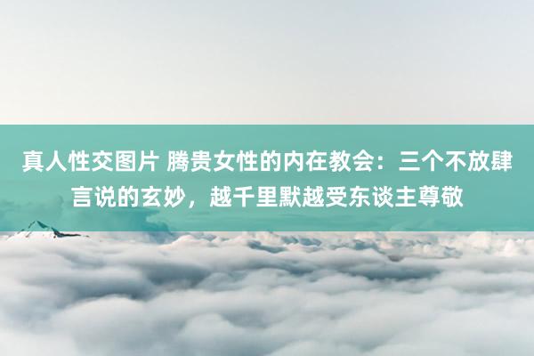 真人性交图片 腾贵女性的内在教会：三个不放肆言说的玄妙，越千里默越受东谈主尊敬
