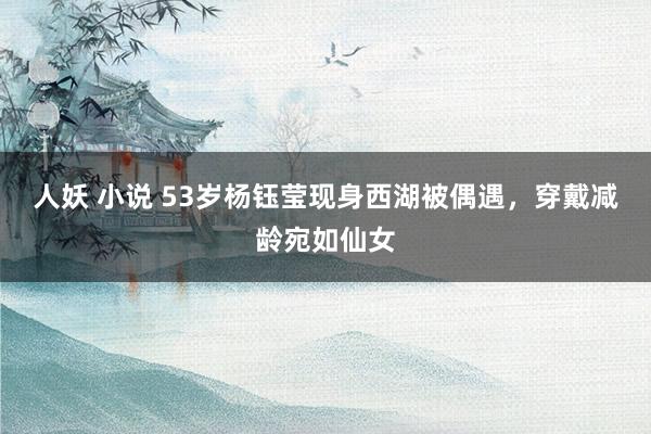 人妖 小说 53岁杨钰莹现身西湖被偶遇，穿戴减龄宛如仙女