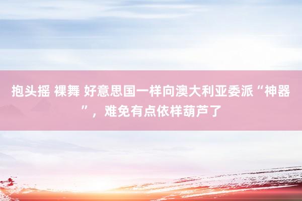 抱头摇 裸舞 好意思国一样向澳大利亚委派“神器”，难免有点依样葫芦了