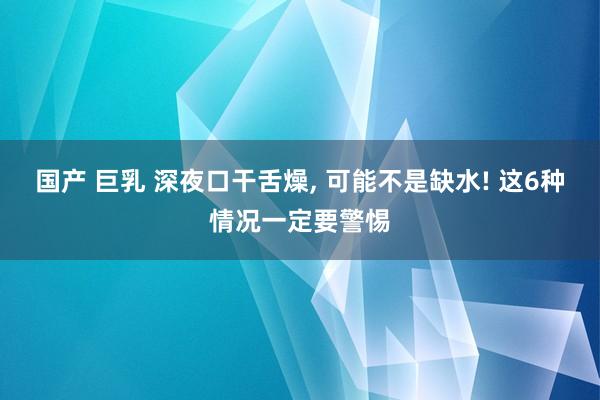 国产 巨乳 深夜口干舌燥， 可能不是缺水! 这6种情况一定要警惕