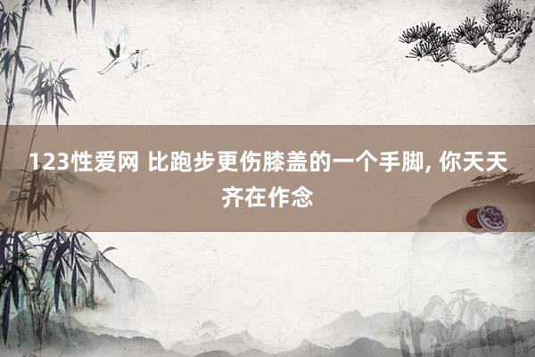 123性爱网 比跑步更伤膝盖的一个手脚， 你天天齐在作念