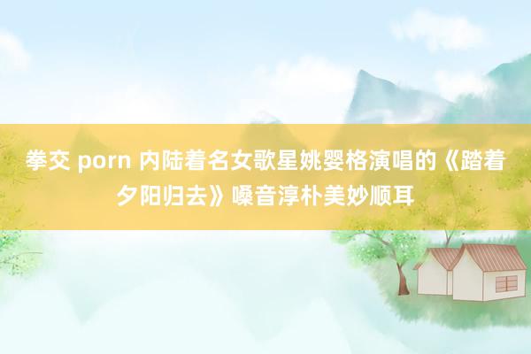 拳交 porn 内陆着名女歌星姚婴格演唱的《踏着夕阳归去》嗓音淳朴美妙顺耳