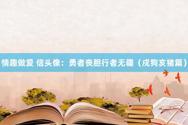 情趣做爱 信头像：勇者丧胆行者无疆（戌狗亥猪篇）