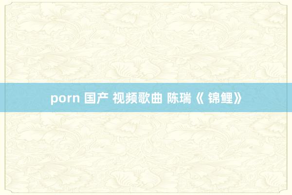 porn 国产 视频歌曲 陈瑞《 锦鲤》