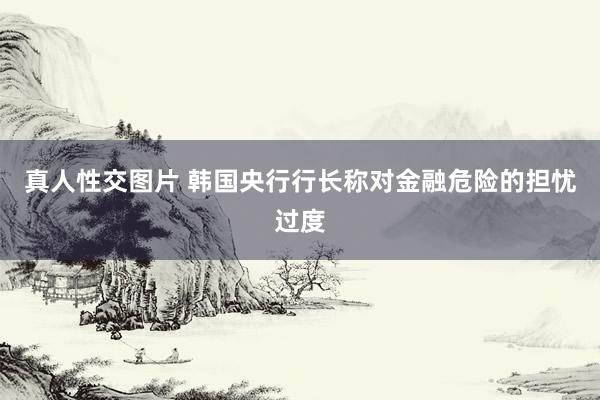 真人性交图片 韩国央行行长称对金融危险的担忧过度