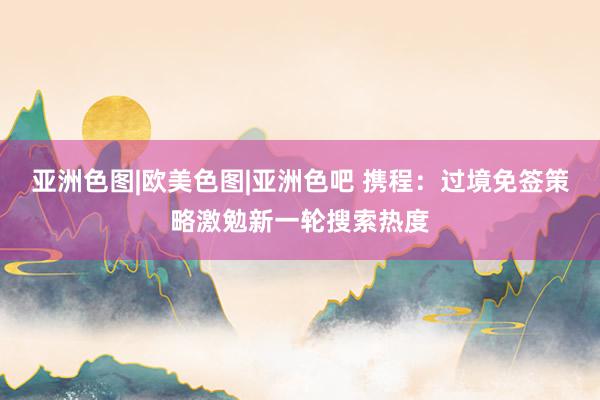 亚洲色图|欧美色图|亚洲色吧 携程：过境免签策略激勉新一轮搜索热度