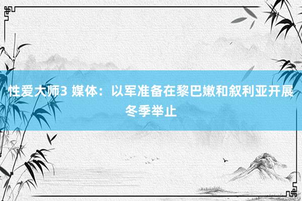 性爱大师3 媒体：以军准备在黎巴嫩和叙利亚开展冬季举止