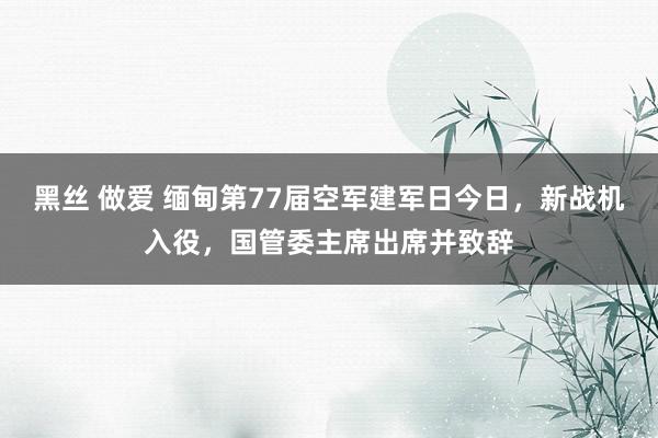 黑丝 做爱 缅甸第77届空军建军日今日，新战机入役，国管委主席出席并致辞