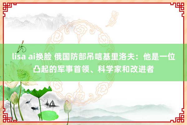 lisa ai换脸 俄国防部吊唁基里洛夫：他是一位凸起的军事首领、科学家和改进者
