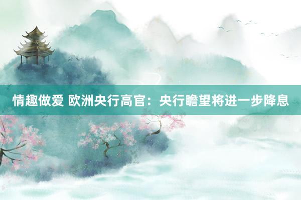 情趣做爱 欧洲央行高官：央行瞻望将进一步降息