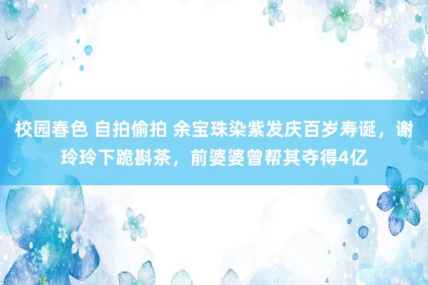 校园春色 自拍偷拍 余宝珠染紫发庆百岁寿诞，谢玲玲下跪斟茶，前婆婆曾帮其夺得4亿
