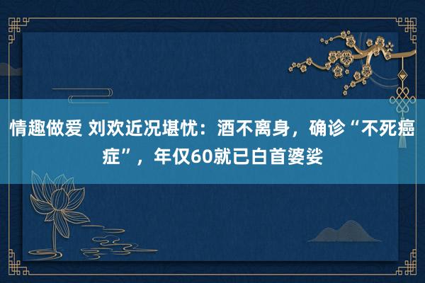 情趣做爱 刘欢近况堪忧：酒不离身，确诊“不死癌症”，年仅60就已白首婆娑