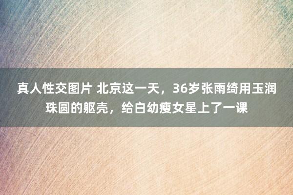 真人性交图片 北京这一天，36岁张雨绮用玉润珠圆的躯壳，给白幼瘦女星上了一课