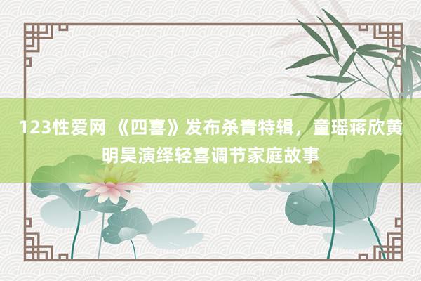 123性爱网 《四喜》发布杀青特辑，童瑶蒋欣黄明昊演绎轻喜调节家庭故事