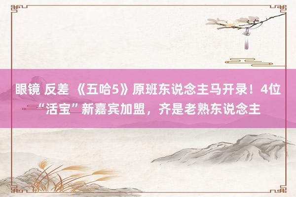 眼镜 反差 《五哈5》原班东说念主马开录！4位“活宝”新嘉宾加盟，齐是老熟东说念主