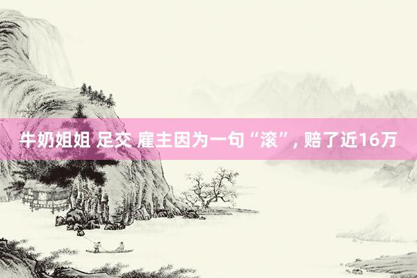牛奶姐姐 足交 雇主因为一句“滚”， 赔了近16万