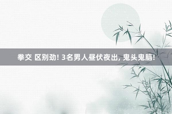 拳交 区别劲! 3名男人昼伏夜出， 鬼头鬼脑!