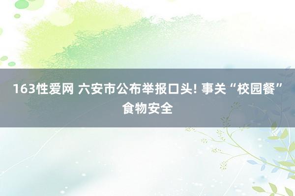 163性爱网 六安市公布举报口头! 事关“校园餐”食物安全