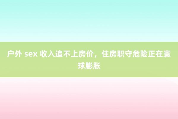 户外 sex 收入追不上房价，住房职守危险正在寰球膨胀