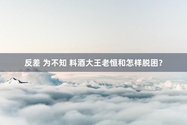 反差 为不知 料酒大王老恒和怎样脱困？