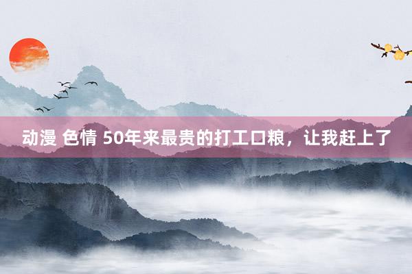 动漫 色情 50年来最贵的打工口粮，让我赶上了