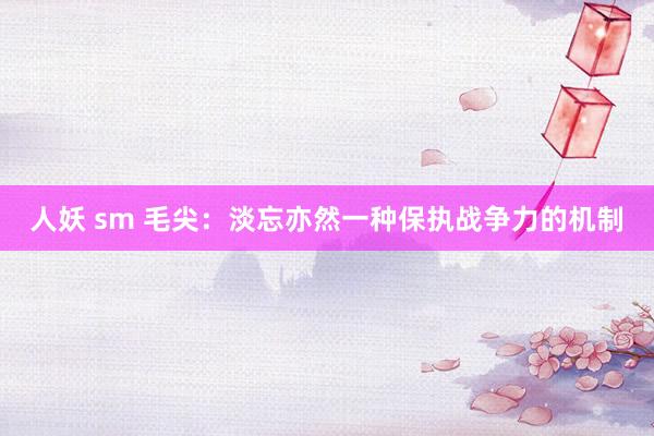 人妖 sm 毛尖：淡忘亦然一种保执战争力的机制