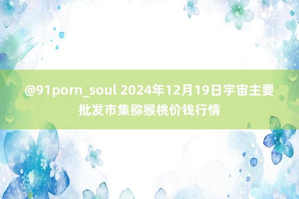 @91porn_soul 2024年12月19日宇宙主要批发市集猕猴桃价钱行情