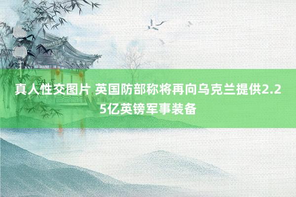 真人性交图片 英国防部称将再向乌克兰提供2.25亿英镑军事装备