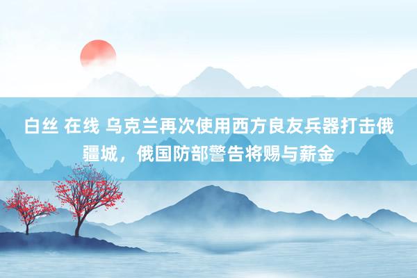 白丝 在线 乌克兰再次使用西方良友兵器打击俄疆城，俄国防部警告将赐与薪金