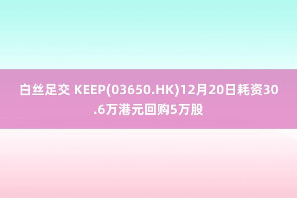 白丝足交 KEEP(03650.HK)12月20日耗资30.6万港元回购5万股