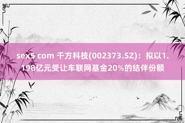 sex5 com 千方科技(002373.SZ)：拟以1.198亿元受让车联网基金20%的结伴份额