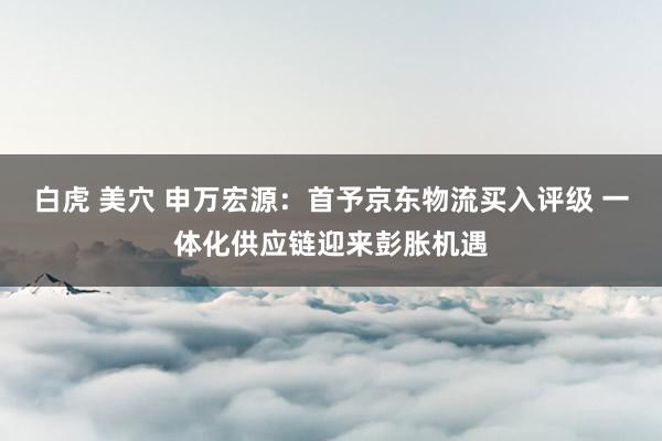 白虎 美穴 申万宏源：首予京东物流买入评级 一体化供应链迎来彭胀机遇