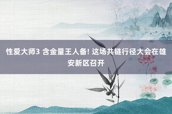 性爱大师3 含金量王人备! 这场共链行径大会在雄安新区召开